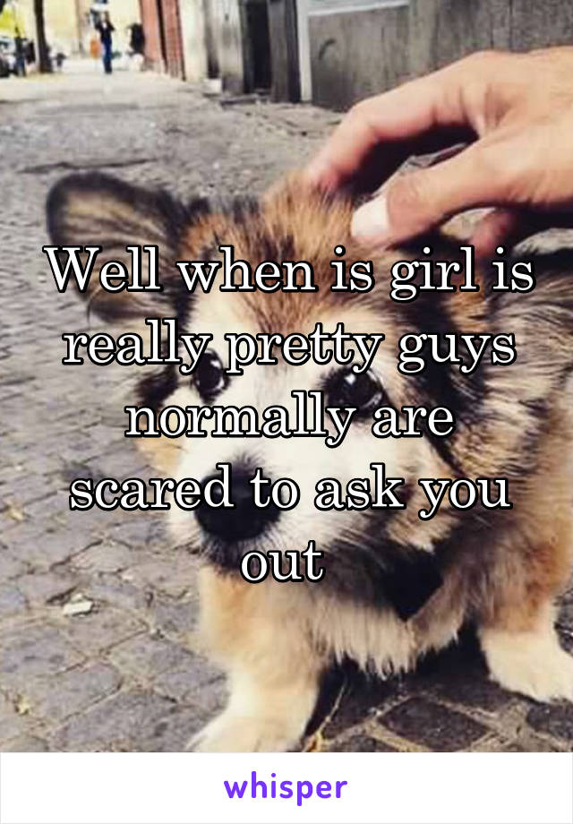 Well when is girl is really pretty guys normally are scared to ask you out 
