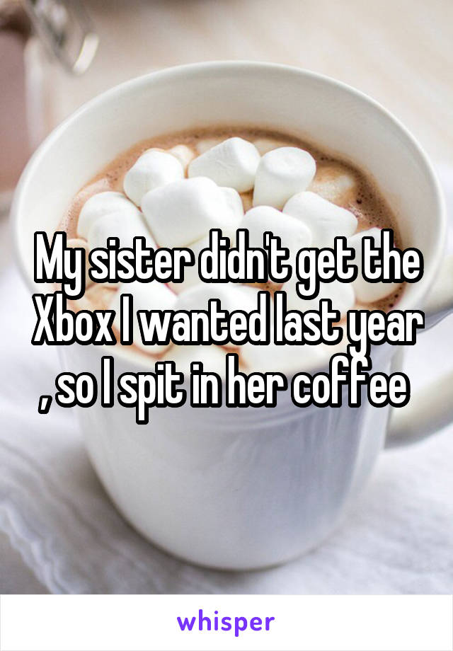 My sister didn't get the Xbox I wanted last year , so I spit in her coffee 