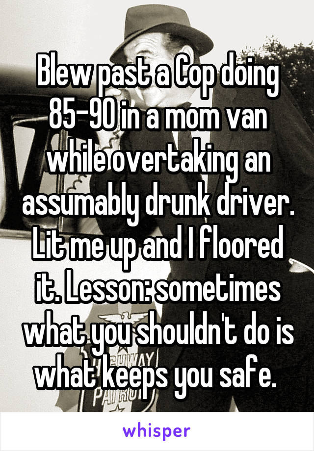 Blew past a Cop doing 85-90 in a mom van while overtaking an assumably drunk driver. Lit me up and I floored it. Lesson: sometimes what you shouldn't do is what keeps you safe. 