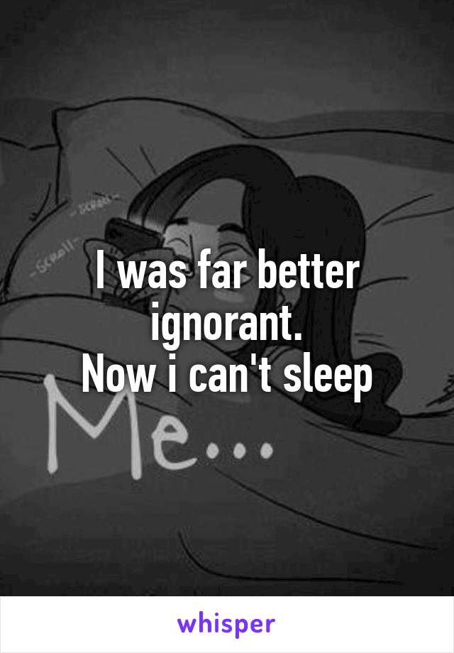 I was far better ignorant.
Now i can't sleep