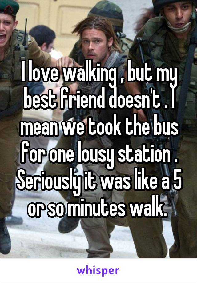I love walking , but my best friend doesn't . I mean we took the bus for one lousy station . Seriously it was like a 5 or so minutes walk. 