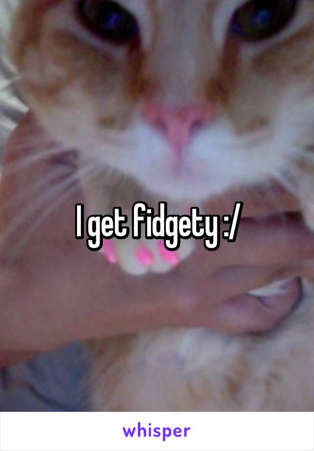 I get fidgety :/