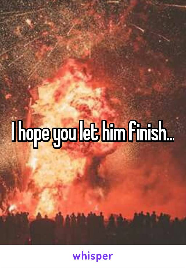 I hope you let him finish...