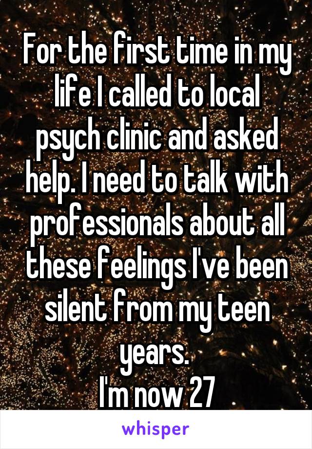 For the first time in my life I called to local psych clinic and asked help. I need to talk with professionals about all these feelings I've been silent from my teen years. 
I'm now 27