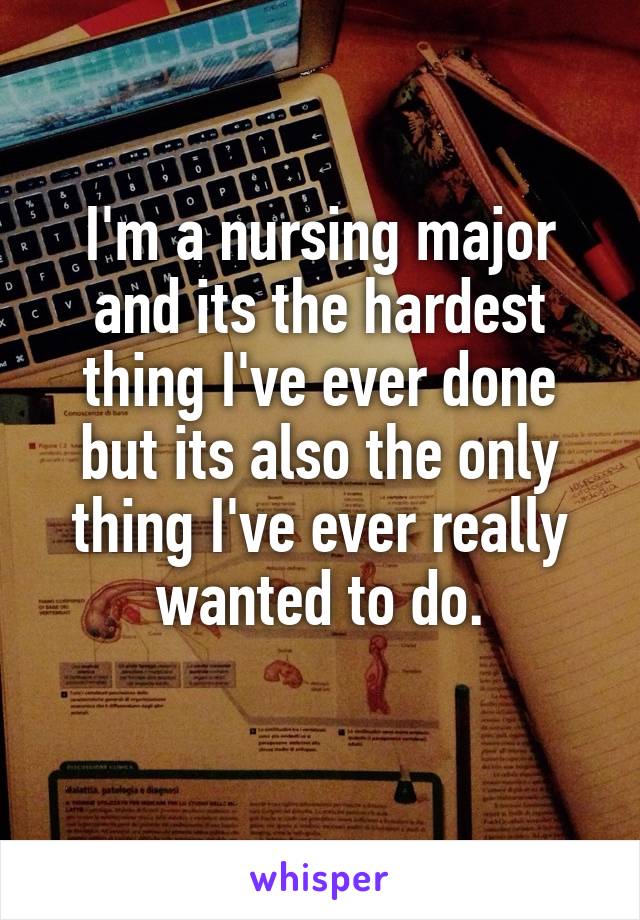 I'm a nursing major and its the hardest thing I've ever done but its also the only thing I've ever really wanted to do.
