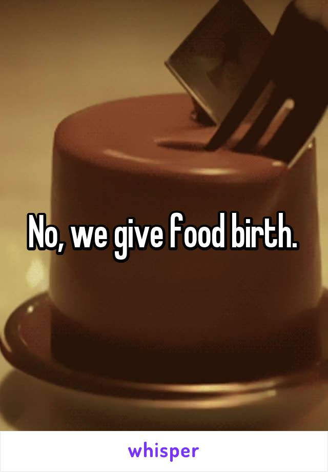 No, we give food birth. 