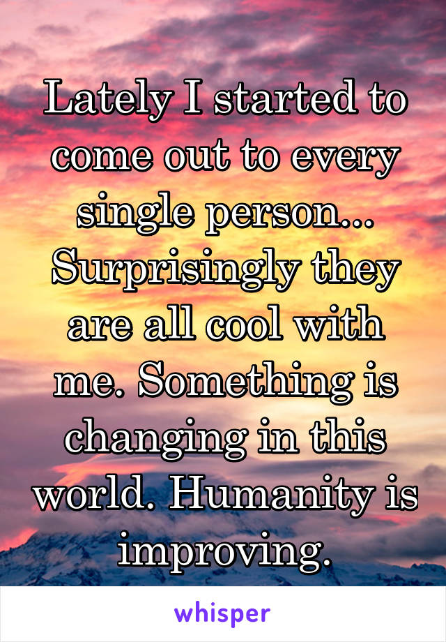 Lately I started to come out to every single person... Surprisingly they are all cool with me. Something is changing in this world. Humanity is improving.
