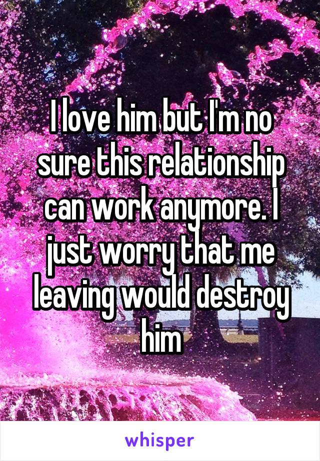I love him but I'm no sure this relationship can work anymore. I just worry that me leaving would destroy him