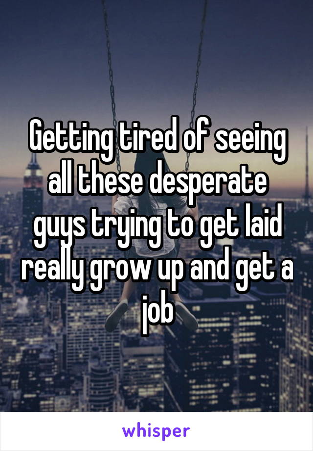 Getting tired of seeing all these desperate guys trying to get laid really grow up and get a job