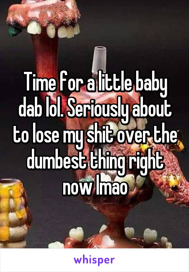 Time for a little baby dab lol. Seriously about to lose my shit over the dumbest thing right now lmao