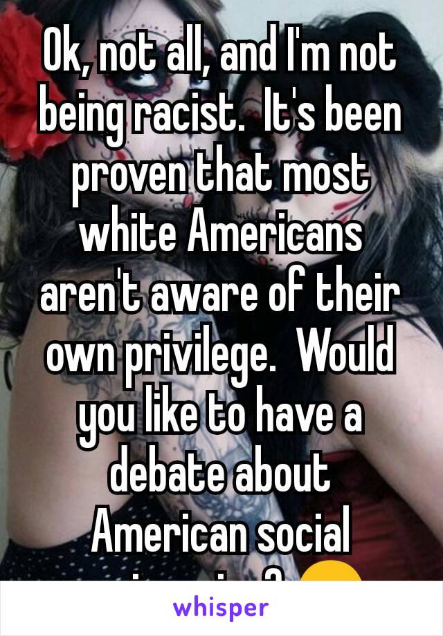 Ok, not all, and I'm not being racist.  It's been proven that most white Americans aren't aware of their own privilege.  Would you like to have a debate about American social engineering? 😊