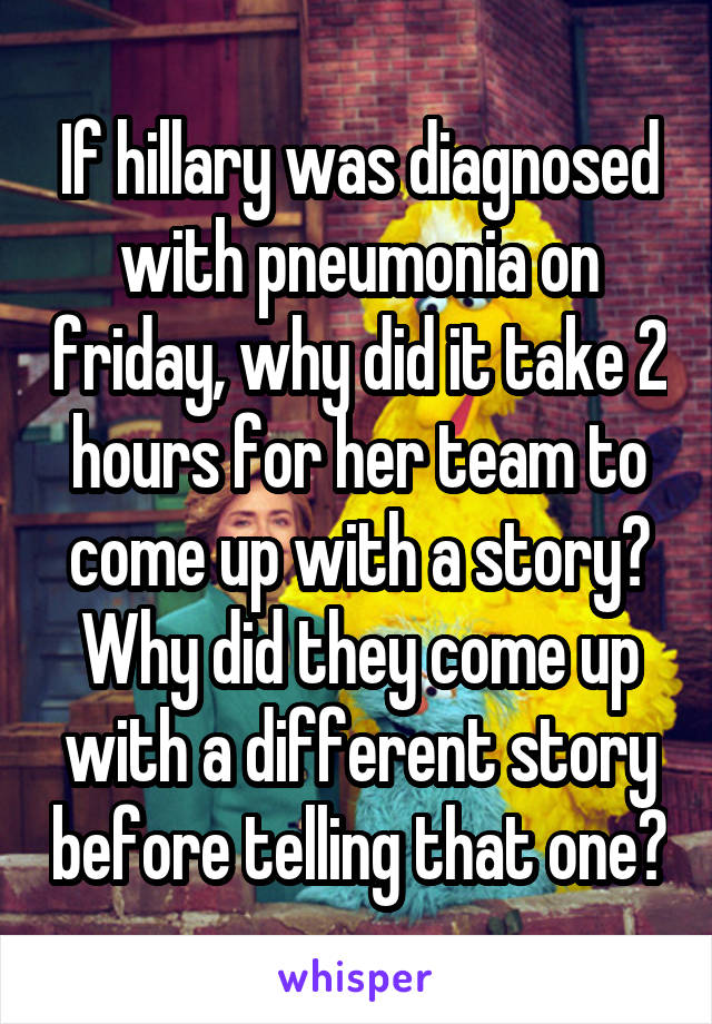 If hillary was diagnosed with pneumonia on friday, why did it take 2 hours for her team to come up with a story? Why did they come up with a different story before telling that one?