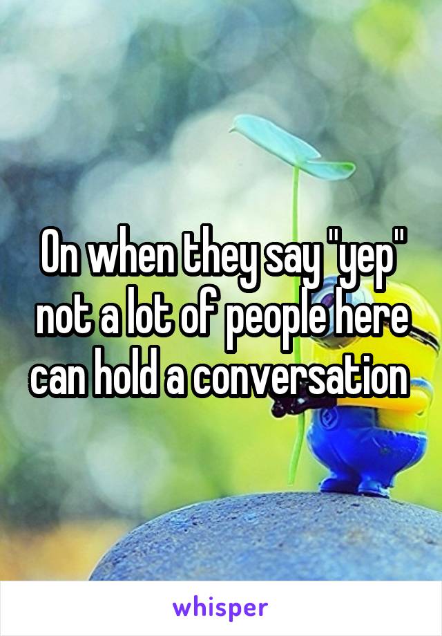 On when they say "yep" not a lot of people here can hold a conversation 
