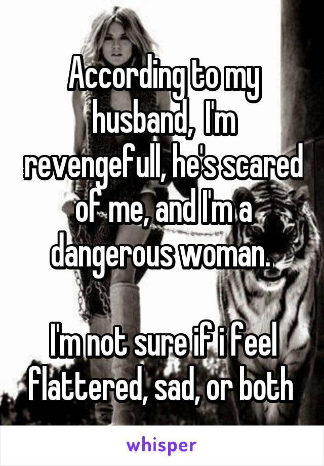 According to my husband,  I'm revengefull, he's scared of me, and I'm a dangerous woman. 

I'm not sure if i feel flattered, sad, or both 