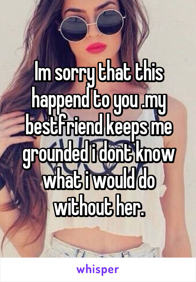 Im sorry that this happend to you .my bestfriend keeps me grounded i dont know what i would do without her.