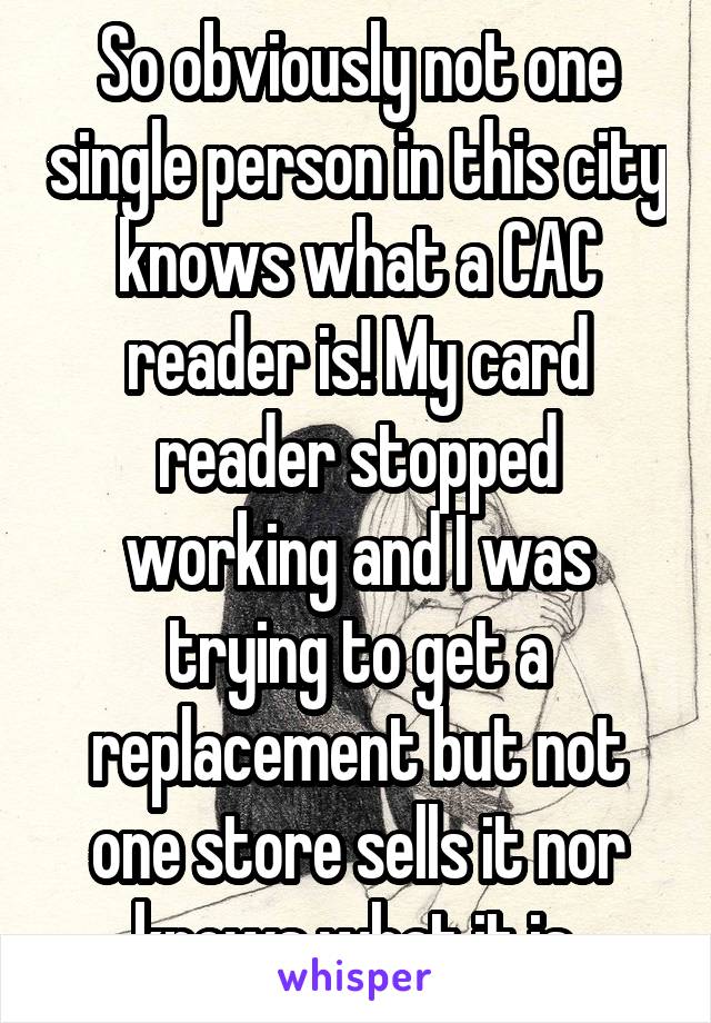 So obviously not one single person in this city knows what a CAC reader is! My card reader stopped working and I was trying to get a replacement but not one store sells it nor knows what it is.