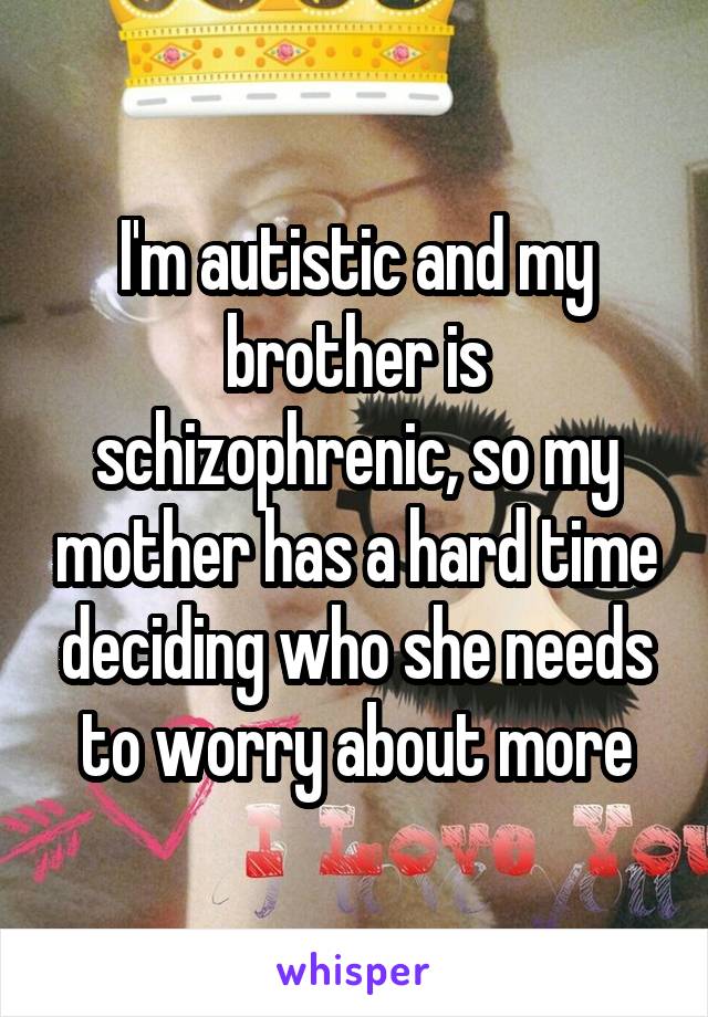 I'm autistic and my brother is schizophrenic, so my mother has a hard time deciding who she needs to worry about more