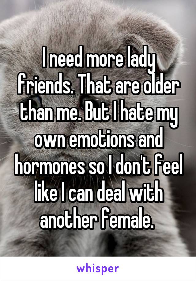I need more lady friends. That are older than me. But I hate my own emotions and hormones so I don't feel like I can deal with another female. 