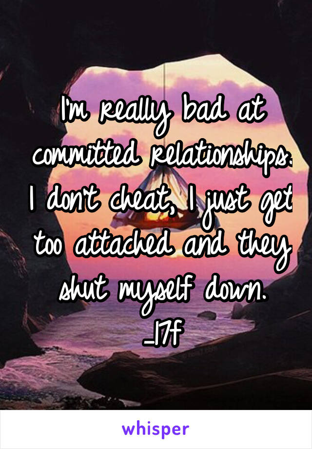 I'm really bad at committed relationships. I don't cheat, I just get too attached and they shut myself down.
_17f