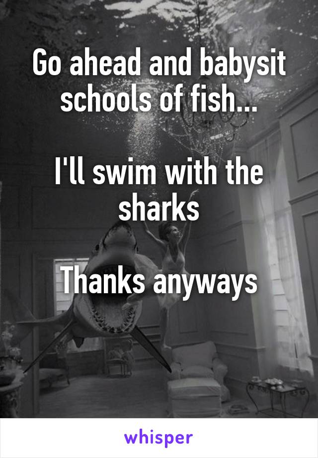 Go ahead and babysit schools of fish...

I'll swim with the sharks

Thanks anyways



