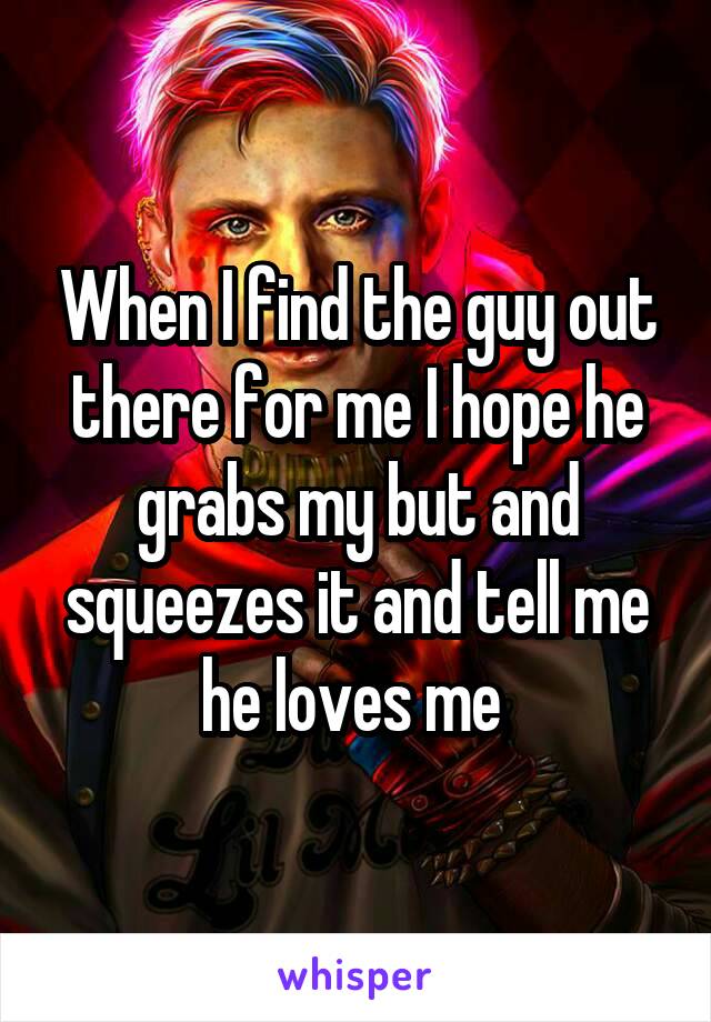 When I find the guy out there for me I hope he grabs my but and squeezes it and tell me he loves me 