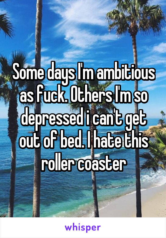 Some days I'm ambitious as fuck. Others I'm so depressed i can't get out of bed. I hate this roller coaster