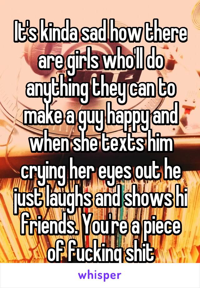 It's kinda sad how there are girls who'll do anything they can to make a guy happy and when she texts him crying her eyes out he just laughs and shows hi friends. You're a piece of fucking shit