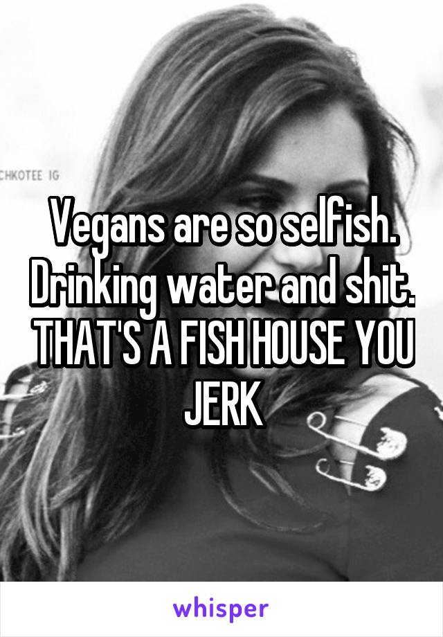 Vegans are so selfish. Drinking water and shit. THAT'S A FISH HOUSE YOU JERK