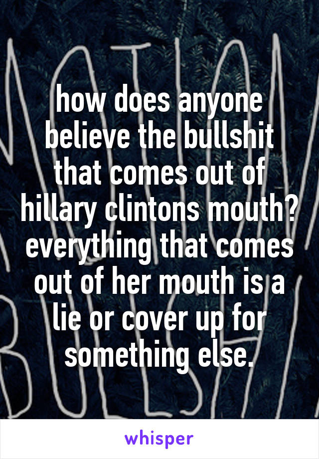 how does anyone believe the bullshit that comes out of hillary clintons mouth? everything that comes out of her mouth is a lie or cover up for something else.