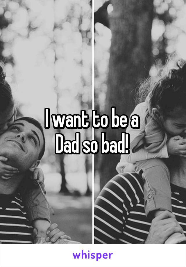 I want to be a 
Dad so bad! 