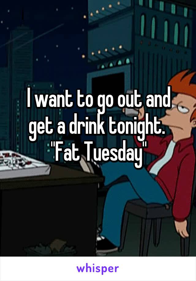 I want to go out and get a drink tonight.  "Fat Tuesday"
