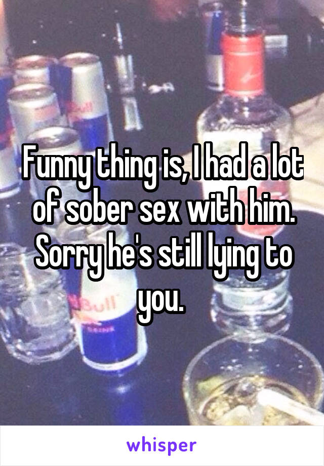 Funny thing is, I had a lot of sober sex with him. Sorry he's still lying to you. 