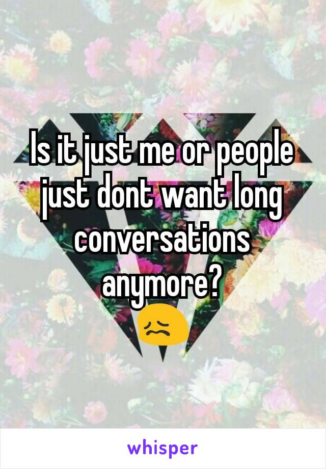 Is it just me or people just dont want long conversations anymore?
😖