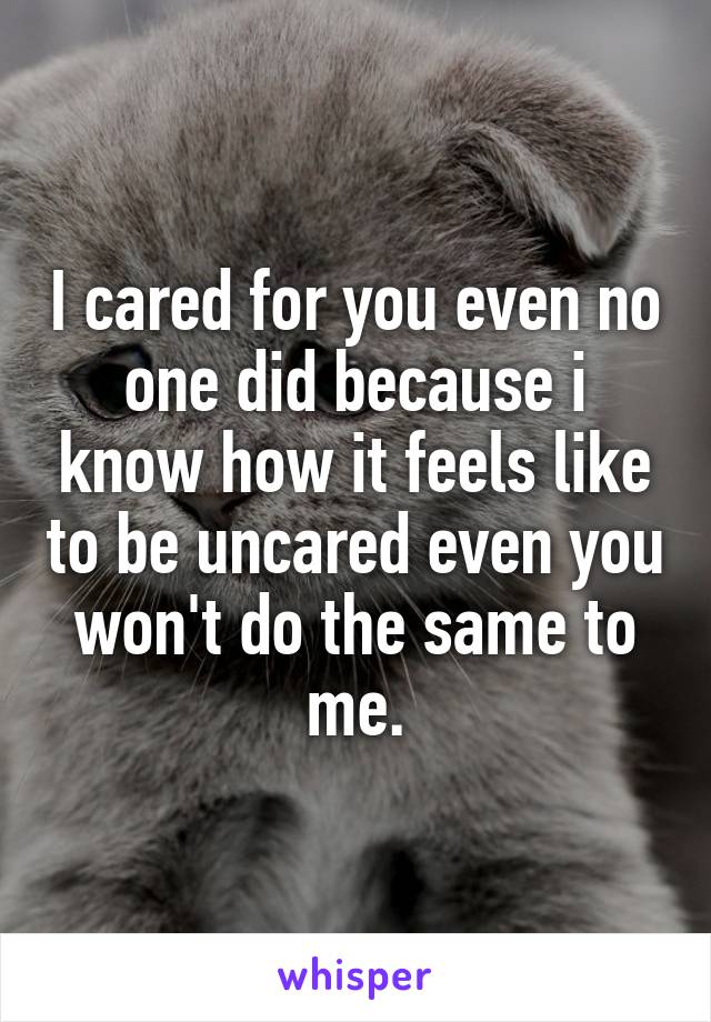 I cared for you even no one did because i know how it feels like to be uncared even you won't do the same to me.