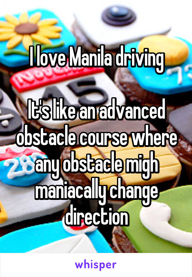 I love Manila driving

It's like an advanced obstacle course where any obstacle migh maniacally change direction