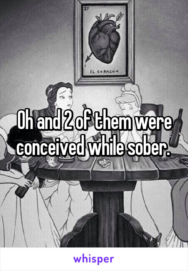 Oh and 2 of them were conceived while sober. 