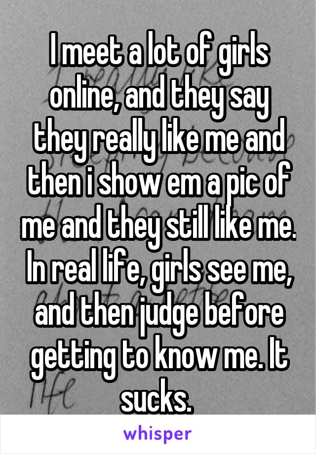 I meet a lot of girls online, and they say they really like me and then i show em a pic of me and they still like me. In real life, girls see me, and then judge before getting to know me. It sucks. 