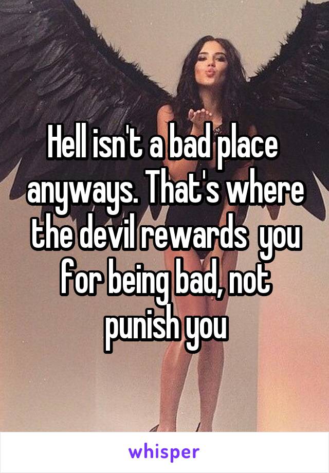 Hell isn't a bad place  anyways. That's where the devil rewards  you for being bad, not punish you