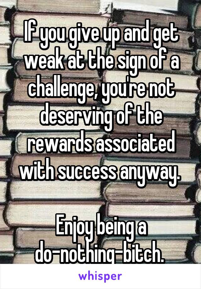 If you give up and get weak at the sign of a challenge, you're not deserving of the rewards associated with success anyway. 

Enjoy being a do-nothing-bitch. 