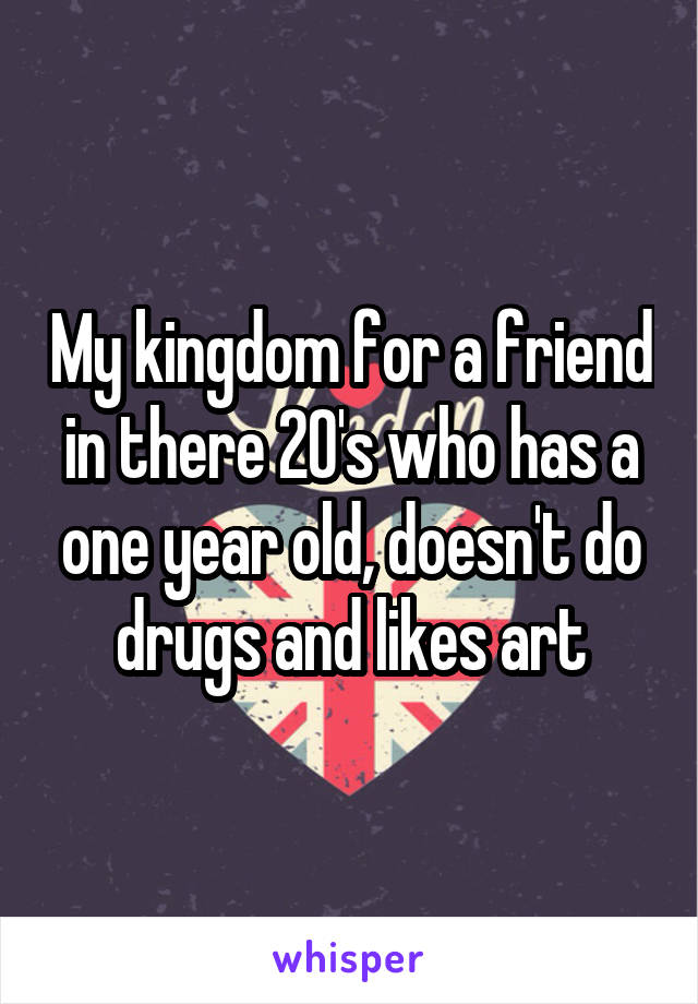 My kingdom for a friend in there 20's who has a one year old, doesn't do drugs and likes art