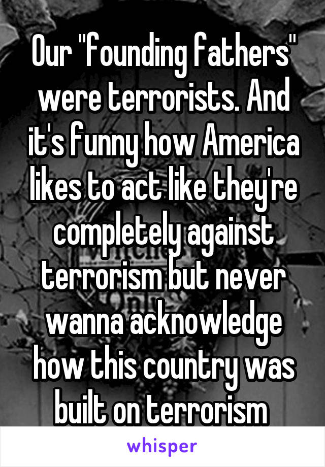 Our "founding fathers" were terrorists. And it's funny how America likes to act like they're completely against terrorism but never wanna acknowledge how this country was built on terrorism 