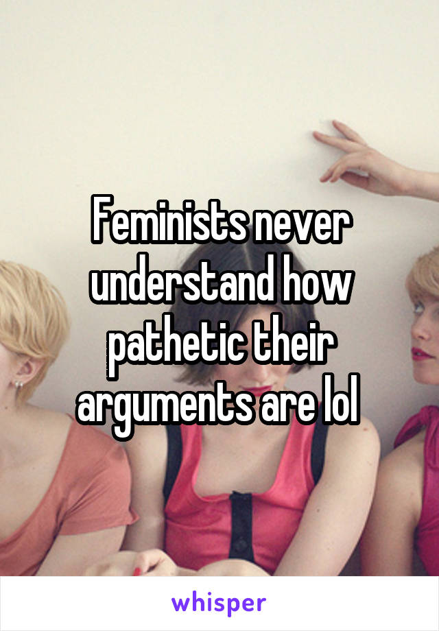 Feminists never understand how pathetic their arguments are lol 