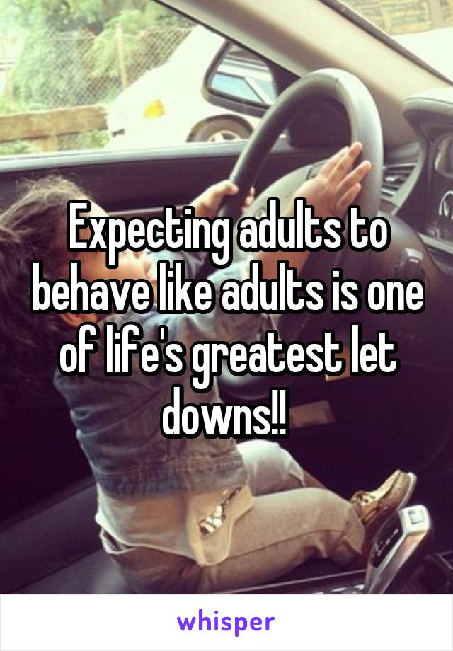 Expecting adults to behave like adults is one of life's greatest let downs!! 