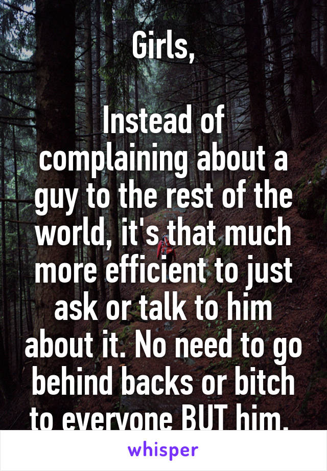 Girls,

Instead of complaining about a guy to the rest of the world, it's that much more efficient to just ask or talk to him about it. No need to go behind backs or bitch to everyone BUT him. 