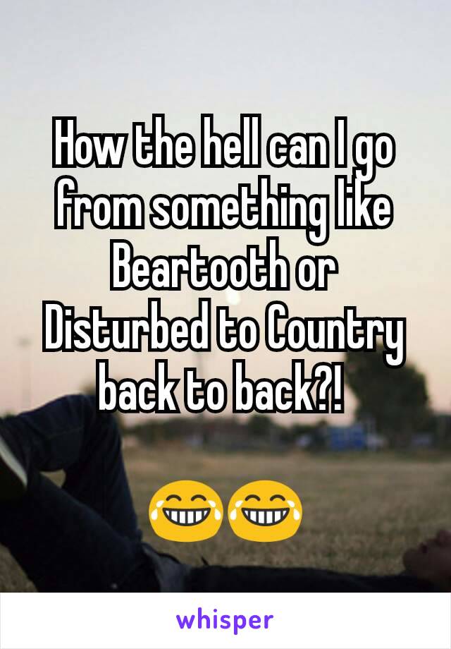 How the hell can I go from something like Beartooth or Disturbed to Country back to back?! 

😂😂