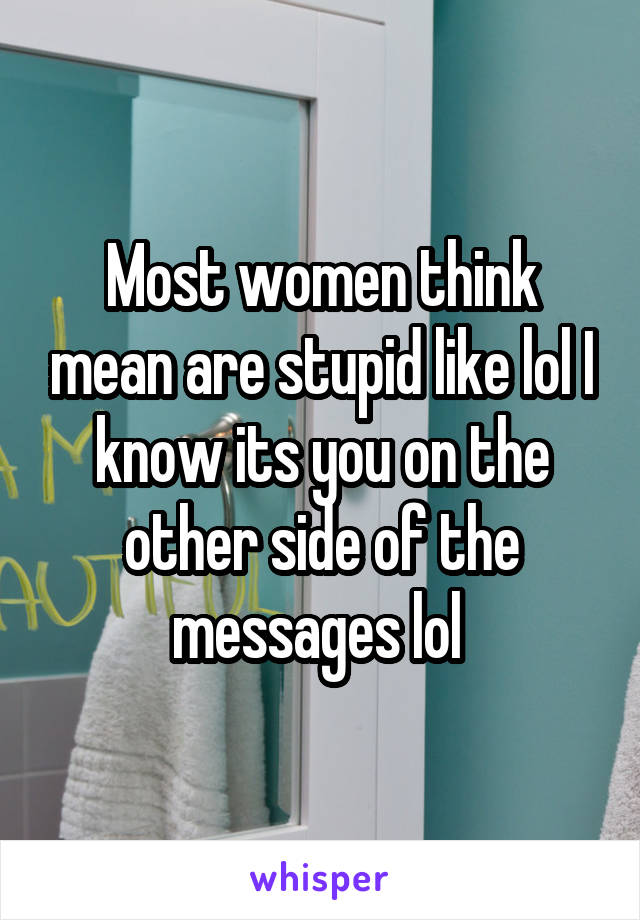 Most women think mean are stupid like lol I know its you on the other side of the messages lol 