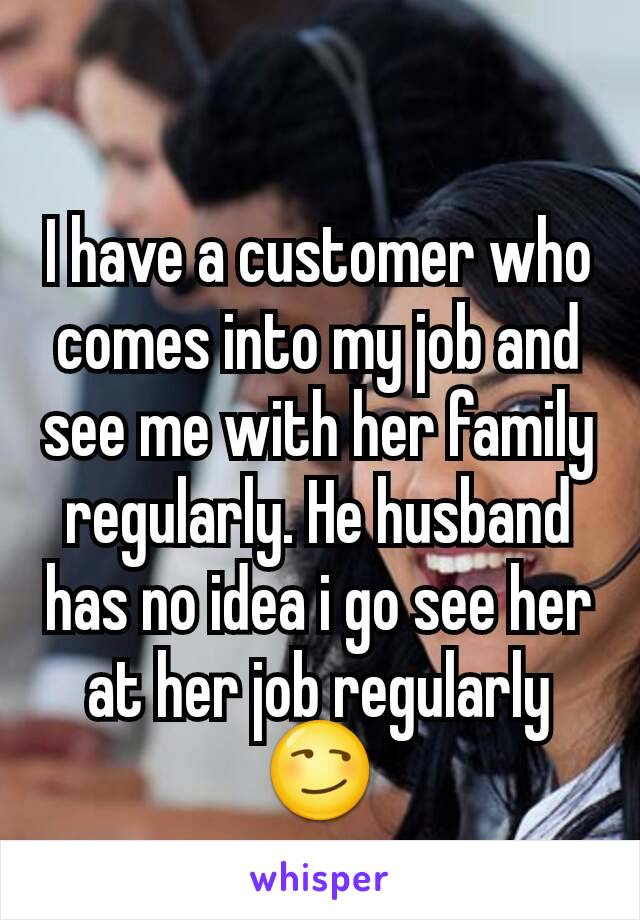 I have a customer who comes into my job and see me with her family regularly. He husband has no idea i go see her at her job regularly 😏