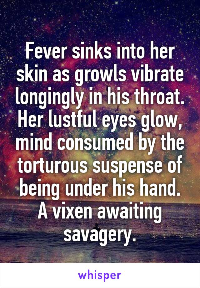 Fever sinks into her skin as growls vibrate longingly in his throat. Her lustful eyes glow, mind consumed by the torturous suspense of being under his hand. A vixen awaiting savagery.