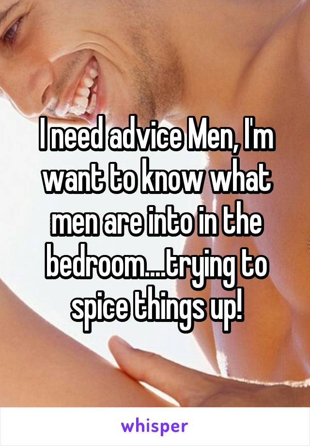 I need advice Men, I'm want to know what men are into in the bedroom....trying to spice things up!