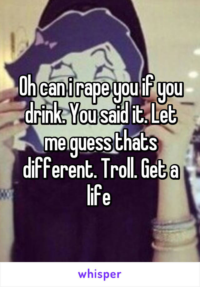 Oh can i rape you if you drink. You said it. Let me guess thats different. Troll. Get a life 